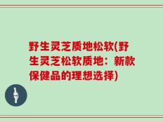 野生灵芝质地松软(野生灵芝松软质地：新款保健品的理想选择)