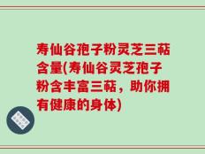 寿仙谷孢子粉灵芝三萜含量(寿仙谷灵芝孢子粉含丰富三萜，助你拥有健康的身体)