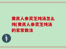 黄芪人参灵芝炖汤怎么炖(黄芪人参灵芝炖汤的家常做法