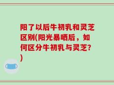 阳了以后牛初乳和灵芝区别(阳光暴晒后，如何区分牛初乳与灵芝？)