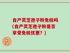 自产灵芝孢子粉免税吗(自产灵芝孢子粉是否享受免税优惠？)