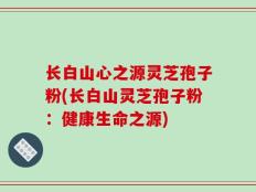 长白山心之源灵芝孢子粉(长白山灵芝孢子粉：健康生命之源)