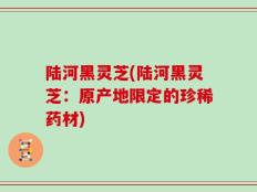 陆河黑灵芝(陆河黑灵芝：原产地限定的珍稀药材)
