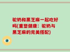 驼奶和黑芝麻一起吃好吗(重塑健康：驼奶与黑芝麻的完美搭配)