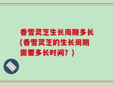 香雪灵芝生长周期多长(香雪灵芝的生长周期需要多长时间？)