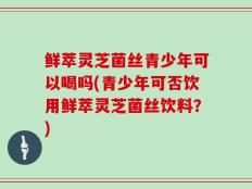 鲜萃灵芝菌丝青少年可以喝吗(青少年可否饮用鲜萃灵芝菌丝饮料？)