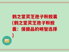 鹤之堂灵芝孢子粉胶囊(鹤之堂灵芝孢子粉胶囊：保健品的明智选择)