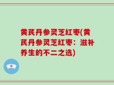黄芪丹参灵芝红枣(黄芪丹参灵芝红枣：滋补养生的不二之选)