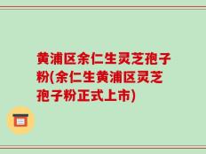 黄浦区余仁生灵芝孢子粉(余仁生黄浦区灵芝孢子粉正式上市)