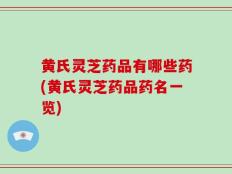 黄氏灵芝药品有哪些药(黄氏灵芝药品药名一览)