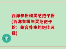 西洋参粉和灵芝孢子粉(西洋参粉与灵芝孢子粉：美容养生的绝佳选择)