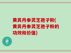 黄芪丹参灵芝孢子粉(黄芪丹参灵芝孢子粉的功效和价值)