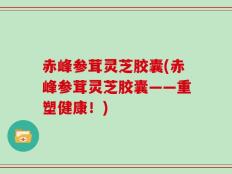 赤峰参茸灵芝胶囊(赤峰参茸灵芝胶囊——重塑健康！)