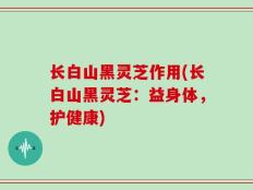 长白山黑灵芝作用(长白山黑灵芝：益身体，护健康)