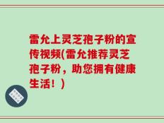 雷允上灵芝孢子粉的宣传视频(雷允推荐灵芝孢子粉，助您拥有健康生活！)