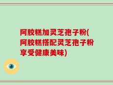 阿胶糕加灵芝孢子粉(阿胶糕搭配灵芝孢子粉享受健康美味)