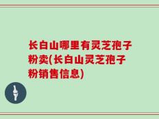 长白山哪里有灵芝孢子粉卖(长白山灵芝孢子粉销售信息)