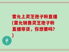 雷允上灵芝孢子粉直播(雷允销售灵芝孢子粉直播带货，你想要吗？)