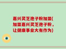 嘉兴灵芝孢子粉加盟(加盟嘉兴灵芝孢子粉，让健康事业大有作为)