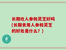 长期吃人参和灵芝好吗(长期食用人参和灵芝的好处是什么？)