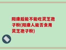 阳康后能不能吃灵芝孢子粉(阳康人能否食用灵芝孢子粉)