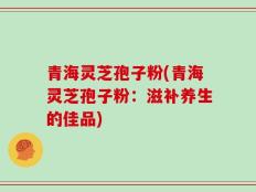 青海灵芝孢子粉(青海灵芝孢子粉：滋补养生的佳品)