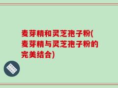 麦芽精和灵芝孢子粉(麦芽精与灵芝孢子粉的完美结合)