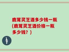 鹿茸灵芝酒多少钱一瓶(鹿茸灵芝酒价格一瓶多少钱？)