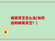 蜂窝灵芝怎么选(如何选购蜂窝灵芝？)