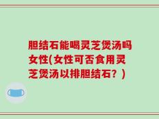 胆结石能喝灵芝煲汤吗女性(女性可否食用灵芝煲汤以排胆结石？)