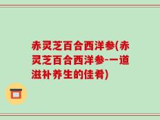 赤灵芝百合西洋参(赤灵芝百合西洋参-一道滋补养生的佳肴)