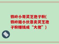 铁岭小哥灵芝孢子粉(铁岭籍小伙靠卖灵芝孢子粉赚钱成“大佬”)
