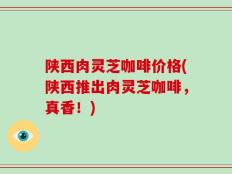 陕西肉灵芝咖啡价格(陕西推出肉灵芝咖啡，真香！)