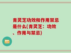 青灵芝功效和作用禁忌是什么(青灵芝：功效、作用与禁忌)