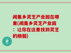 闻集乡灵芝产业园在哪里(闻集乡灵芝产业园：让你在这里找到灵芝的精髓)