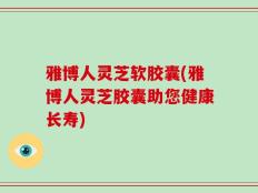 雅博人灵芝软胶囊(雅博人灵芝胶囊助您健康长寿)