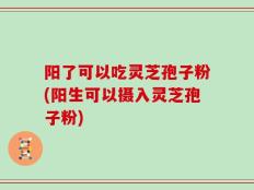 阳了可以吃灵芝孢子粉(阳生可以摄入灵芝孢子粉)