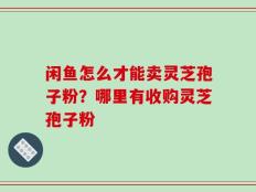 闲鱼怎么才能卖灵芝孢子粉？哪里有收购灵芝孢子粉