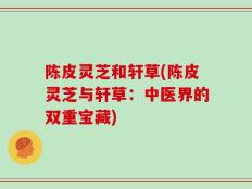 陈皮灵芝和轩草(陈皮灵芝与轩草：中医界的双重宝藏)
