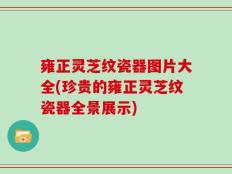 雍正灵芝纹瓷器图片大全(珍贵的雍正灵芝纹瓷器全景展示)
