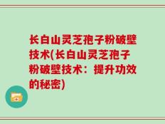 长白山灵芝孢子粉破壁技术(长白山灵芝孢子粉破壁技术：提升功效的秘密)