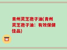 青州灵芝孢子油(青州灵芝孢子油：有效保健佳品)