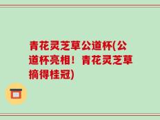 青花灵芝草公道杯(公道杯亮相！青花灵芝草摘得桂冠)