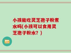 小孩能吃灵芝孢子粉煮水吗(小孩可以食用灵芝孢子粉水？)