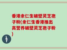 香港余仁生破壁灵芝孢子粉(余仁生香港推出高营养破壁灵芝孢子粉)
