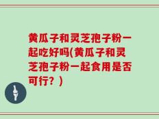黄瓜子和灵芝孢子粉一起吃好吗(黄瓜子和灵芝孢子粉一起食用是否可行？)
