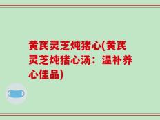 黄芪灵芝炖猪心(黄芪灵芝炖猪心汤：温补养心佳品)