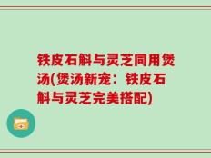 铁皮石斛与灵芝同用煲汤(煲汤新宠：铁皮石斛与灵芝完美搭配)