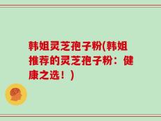 韩姐灵芝孢子粉(韩姐推荐的灵芝孢子粉：健康之选！)