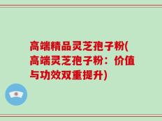 高端精品灵芝孢子粉(高端灵芝孢子粉：价值与功效双重提升)